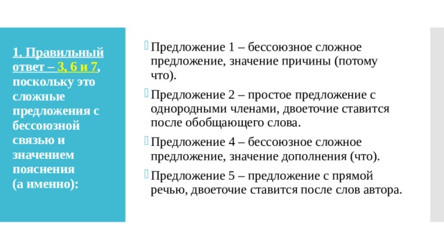 Предложение 1 – бессоюзное сложное предложение, значение причины (потому что). Предложение 2 – простое предложение с однородными членами, двоеточие ставится после обобщающего слова. Предложение 4 – бессоюзное сложное предложение, значение дополнения (что). Предложение 5 – предложение с прямой речью, двоеточие ставится после слов автора. 1. Правильный ответ –  3, 6 и 7 , поскольку это сложные предложения с бессоюзной связью и значением пояснения  (а именно):   