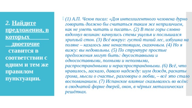 (1) А.П. Чехов писал: «Для интеллигентного человека дурно говорить должно бы считаться таким же неприличием, как не уметь читать и писать». (2) В теле горы словно вздохнул великан: качнулись стены ущелья и послышался хриплый стон. (3) Всё вокруг: густой тихий лес, избушка на поляне – казалось мне ненастоящим, сказочным. (4) Но я вижу: вы недовольны. (5) По структуре простые предложения могут быть: двусоставными и односоставными, полными и неполными, распространёнными и нераспространёнными. (6) Всё, что нравилось, ласкало, давало надежду: шум дождя, раскаты грома, мысли о счастье, разговоры о любви, – всё это стало воспоминанием. (7) Испанское влияние сказывалось во всём: в сводчатой форме дверей, окон, в чёрных металлических решётках. 2.   Найдите предложения, в которых  двоеточие   ставится в соответствии с одним и тем же правилом пунктуации.   