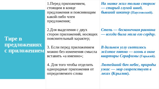 Перед приложением, стоящим в конце предложения и поясняющим какой-либо член предложения; На маяке жил только сторож — старый глухой швед, бывший шкипер   (Паустовский).  Для выделения с двух сторон приложений, носящих пояснительный характер;  3. Если перед приложением можно без изменения смысла вставить «а именно»;  Степь — бесконечная равнина — всегда была мила его сердцу. 4. Для того чтобы отделить однородные приложения от определяемого слова   В дальнем углу светилось жёлтое пятно — огонь в окне квартиры Серафимы   (Горький).  Лютейший бич небес, природы ужас — мор свирепствует в лесах  (Крылов). Тире в предложениях с приложением 