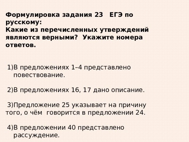 Формулировка  задания  23  ЕГЭ по русскому: Какие из перечисленных утверждений являются верными? Укажите номера  ответов. В предложениях 1–4 представлено повествование. В предложениях 16, 17 дано  описание. Предложение 25 указывает на причину того, о  чём говорится в предложении 24. В предложении 40 представлено рассуждение. Предложение 45 содержит элементы  описания. 