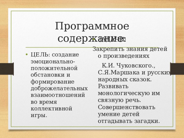 Программное содержание: ЗАДАЧИ: Закрепить знания детей о произведениях  К.И. Чуковского., С.Я.Маршака и русских народных сказок. Развивать монологическую им связную речь. Совершенствовать умение детей отгадывать загадки. ЦЕЛЬ: создание эмоционально-положительной обстановки и формирование доброжелательных взаимоотношений во время коллективной игры. 