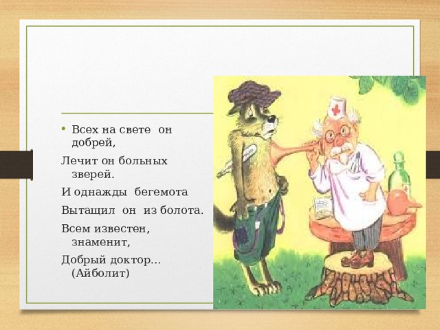 Всех на свете  он  добрей, Лечит он больных  зверей. И однажды  бегемота Вытащил  он  из болота. Всем известен, знаменит, Добрый доктор…(Айболит)                