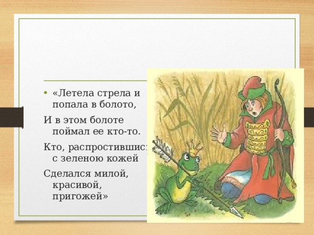 «Летела стрела и попала в болото, И в этом болоте поймал ее кто-то. Кто, распростившись с зеленою кожей Сделался милой, красивой, пригожей»   