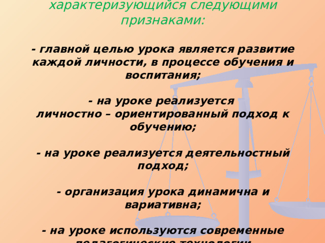 Современный урок – это урок, характеризующийся следующими признаками:   - главной целью урока является развитие каждой личности, в процессе обучения и воспитания;   - на уроке реализуется  личностно – ориентированный подход к обучению;   - на уроке реализуется деятельностный подход;   - организация урока динамична и вариативна;   - на уроке используются современные педагогические технологии   
