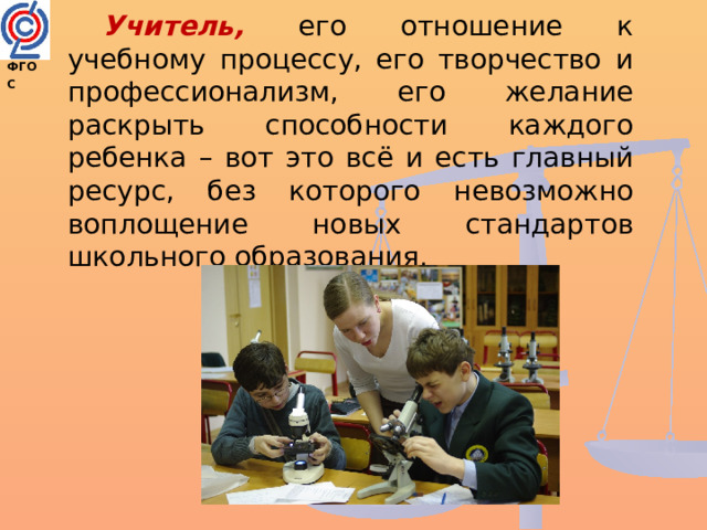 Учитель, его отношение к учебному процессу, его творчество и профессионализм, его желание раскрыть способности каждого ребенка – вот это всё и есть главный ресурс, без которого невозможно воплощение новых стандартов школьного образования. ФГОС  