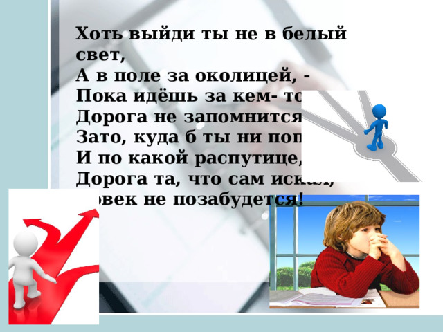 Хоть выйди ты не в белый свет, А в поле за околицей, - Пока идёшь за кем- то в след, Дорога не запомнится. Зато, куда б ты ни попал И по какой распутице, Дорога та, что сам искал, Вовек не позабудется!       