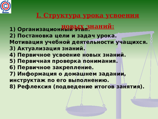 I. Структура урока усвоения новых знаний: 1) Организационный этап.  2) Постановка цели и задач урока. Мотивация учебной деятельности учащихся.  3) Актуализация знаний.  4) Первичное усвоение новых знаний.  5) Первичная проверка понимания.  6) Первичное закрепление.  7) Информация о домашнем задании, инструктаж по его выполнению.  8) Рефлексия (подведение итогов занятия).   