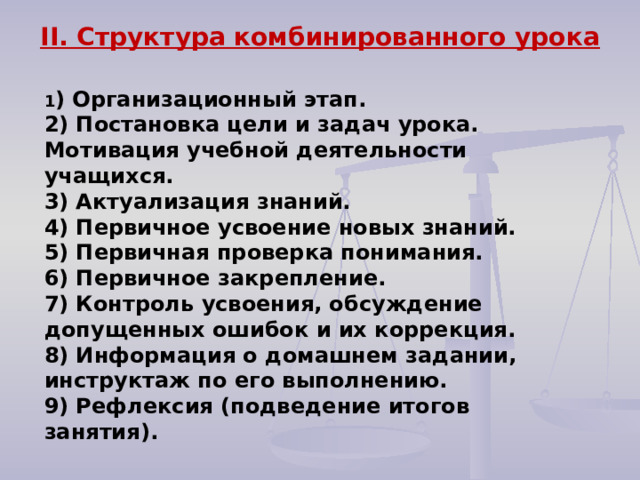 II. Структура комбинированного урока   1 ) Организационный этап. 2) Постановка цели и задач урока. Мотивация учебной деятельности учащихся. 3) Актуализация знаний. 4) Первичное усвоение новых знаний. 5) Первичная проверка понимания. 6) Первичное закрепление. 7) Контроль усвоения, обсуждение допущенных ошибок и их коррекция. 8) Информация о домашнем задании, инструктаж по его выполнению. 9) Рефлексия (подведение итогов занятия). 