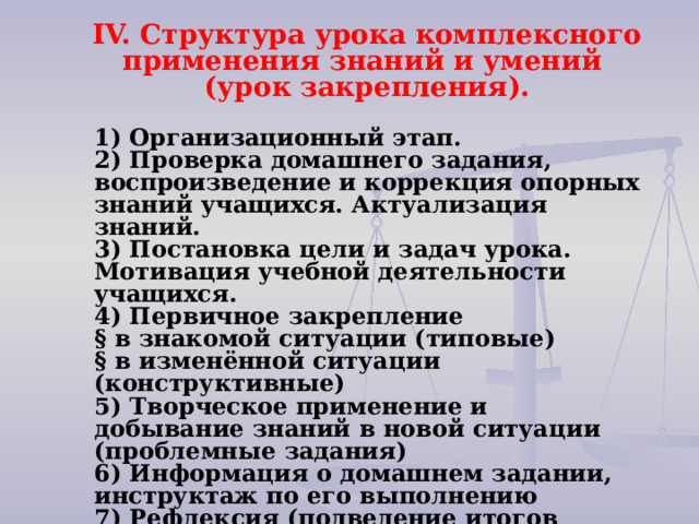  IV. Структура урока комплексного применения знаний и умений  (урок закрепления).   1) Организационный этап.   2) Проверка домашнего задания, воспроизведение и коррекция опорных знаний учащихся. Актуализация знаний.   3) Постановка цели и задач урока. Мотивация учебной деятельности учащихся.   4) Первичное закрепление   § в знакомой ситуации (типовые)   § в изменённой ситуации (конструктивные)   5) Творческое применение и добывание знаний в новой ситуации (проблемные задания)   6) Информация о домашнем задании, инструктаж по его выполнению   7) Рефлексия (подведение итогов занятия)   