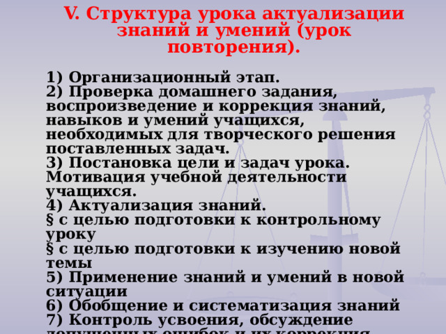 V. Структура урока актуализации знаний и умений (урок повторения).   1) Организационный этап. 2) Проверка домашнего задания, воспроизведение и коррекция знаний, навыков и умений учащихся, необходимых для творческого решения поставленных задач.   3) Постановка цели и задач урока. Мотивация учебной деятельности учащихся. 4) Актуализация знаний.   § с целью подготовки к контрольному уроку § с целью подготовки к изучению новой темы 5) Применение знаний и умений в новой ситуации 6) Обобщение и систематизация знаний   7) Контроль усвоения, обсуждение допущенных ошибок и их коррекция. 8) Информация о домашнем задании, инструктаж по его выполнению 9) Рефлексия (подведение итогов занятия) 