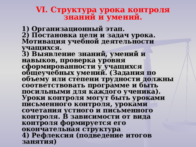 VI. Структура урока контроля знаний и умений.   1) Организационный этап. 2) Постановка цели и задач урока. Мотивация учебной деятельности учащихся. 3) Выявление знаний, умений и навыков, проверка уровня сформированности у учащихся общеучебных умений. (Задания по объему или степени трудности должны соответствовать программе и быть посильными для каждого ученика). Уроки контроля могут быть уроками письменного контроля, уроками сочетания устного и письменного контроля. В зависимости от вида контроля формируется его окончательная структура 4) Рефлексия (подведение итогов занятия)   