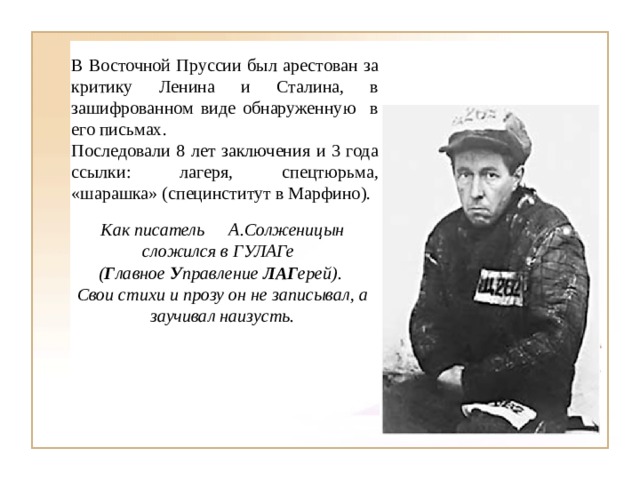 В Восточной Пруссии был арестован за критику Ленина и Сталина, в зашифрованном виде обнаруженную в его письмах. Последовали 8 лет заключения и 3 года ссылки: лагеря, спецтюрьма, «шарашка» (специнститут в Марфино). Как писатель  А.Солженицын сложился в ГУЛАГе  ( Г лавное У правление ЛАГ ерей). Свои стихи и прозу он не записывал, а заучивал наизусть. 