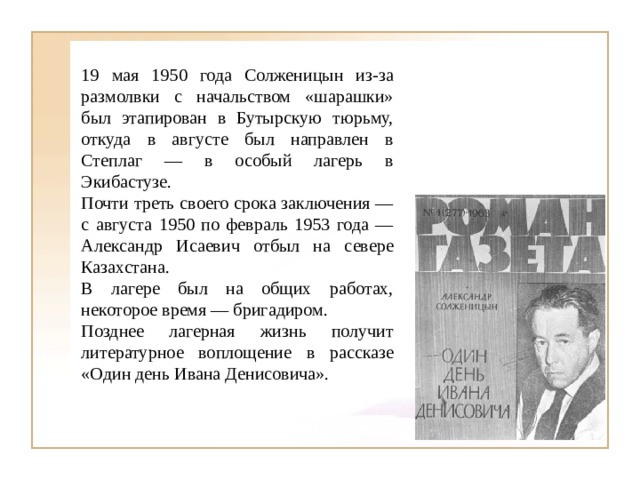 19 мая 1950 года Солженицын из-за размолвки с начальством «шарашки» был этапирован в Бутырскую тюрьму, откуда в августе был направлен в Степлаг — в особый лагерь в Экибастузе. Почти треть своего срока заключения — с августа 1950 по февраль 1953 года — Александр Исаевич отбыл на севере Казахстана. В лагере был на общих работах, некоторое время — бригадиром. Позднее лагерная жизнь получит литературное воплощение в рассказе «Один день Ивана Денисовича». 