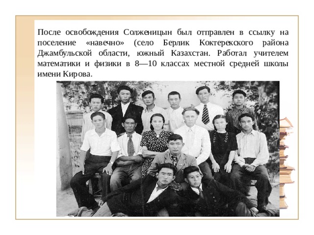 После освобождения Солженицын был отправлен в ссылку на поселение «навечно» (село Берлик Коктерекского района Джамбульской области, южный Казахстан. Работал учителем математики и физики в 8—10 классах местной средней школы имени Кирова . 