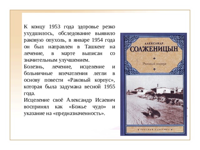 К концу 1953 года здоровье резко ухудшилось, обследование выявило раковую опухоль, в январе 1954 года он был направлен в Ташкент на лечение, в марте выписан со значительным улучшением. Болезнь, лечение, исцеление и больничные впечатления легли в основу повести «Раковый корпус», которая была задумана весной 1955 года. Исцеление своё Александр Исаевич воспринял как «Божье чудо» и указание на «предназначенность». 