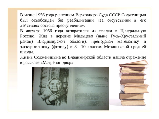 В июне 1956 года решением Верховного Суда СССР Солженицын был освобождён без реабилитации «за отсутствием в его действиях состава преступления». В августе 1956 года возвратился из ссылки в Центральную Россию. Жил в деревне Мильцево (ныне Гусь-Хрустальный район) Владимирской области), преподавал математику и электротехнику (физику) в 8—10 классах Мезиновской средней школы. Жизнь Солженицына во Владимирской области нашла отражение в рассказе «Матрёнин двор». 