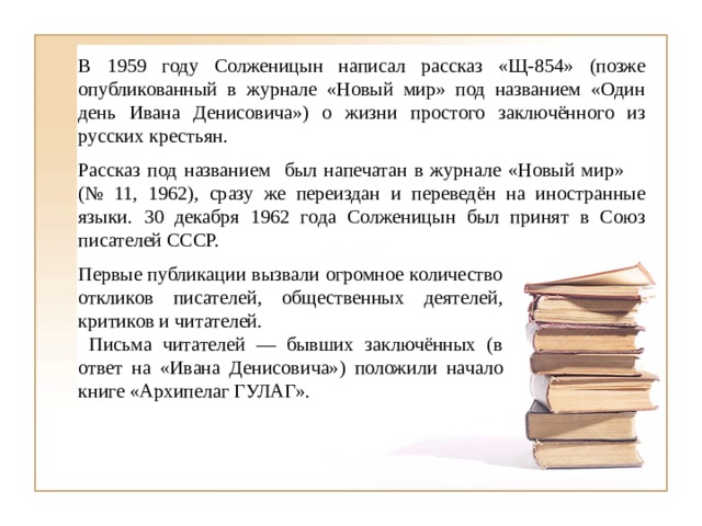 В 1959 году Солженицын написал рассказ «Щ-854» (позже опубликованный в журнале «Новый мир» под названием «Один день Ивана Денисовича») о жизни простого заключённого из русских крестьян. Рассказ под названием был напечатан в журнале «Новый мир» (№ 11, 1962), сразу же переиздан и переведён на иностранные языки. 30 декабря 1962 года Солженицын был принят в Союз писателей СССР. Первые публикации вызвали огромное количество откликов писателей, общественных деятелей, критиков и читателей.  Письма читателей — бывших заключённых (в ответ на «Ивана Денисовича») положили начало книге «Архипелаг ГУЛАГ». 