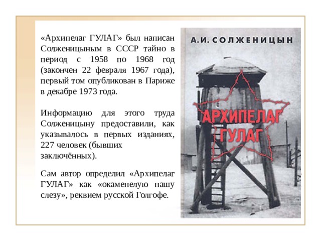 «Архипелаг ГУЛАГ» был написан Солженицыным в СССР тайно в период с 1958 по 1968 год (закончен 22 февраля 1967 года), первый том опубликован в Париже в декабре 1973 года. Информацию для этого труда Солженицыну предоставили, как указывалось в первых изданиях, 227  человек  (бывших заключённых). Сам автор определил «Архипелаг ГУЛАГ» как «окаменелую нашу слезу», реквием русской Голгофе. 