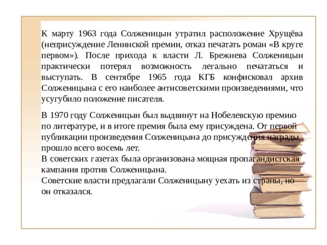 К марту 1963 года Солженицын утратил расположение Хрущёва (неприсуждение Ленинской премии, отказ печатать роман «В круге первом»). После прихода к власти Л. Брежнева Солженицын практически потерял возможность легально печататься и выступать. В сентябре 1965 года КГБ конфисковал архив Солженицына с его наиболее антисоветскими произведениями, что усугубило положение писателя. В 1970 году Солженицын был выдвинут на Нобелевскую премию по литературе, и в итоге премия была ему присуждена. От первой публикации произведения Солженицына до присуждения награды прошло всего восемь лет. В советских газетах была организована мощная пропагандистская кампания против Солженицына. Советские власти предлагали Солженицыну уехать из страны, но он отказался. 