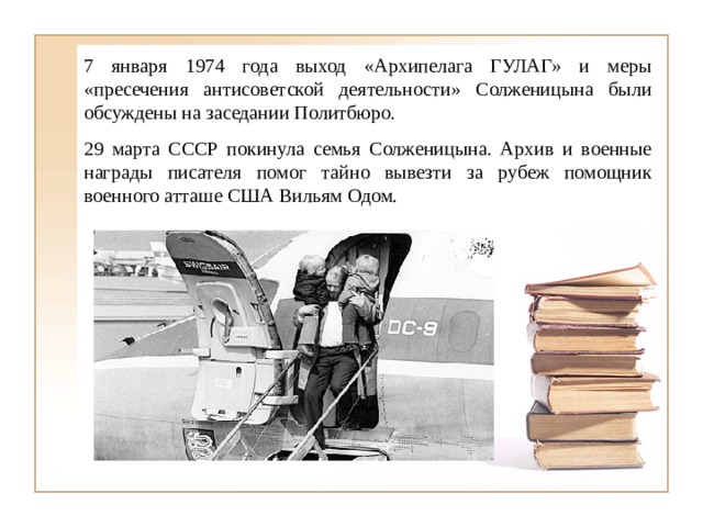 7 января 1974 года выход «Архипелага ГУЛАГ» и меры «пресечения антисоветской деятельности» Солженицына были обсуждены на заседании Политбюро. 29 марта СССР покинула семья Солженицына. Архив и военные награды писателя помог тайно вывезти за рубеж помощник военного атташе США Вильям Одом. 