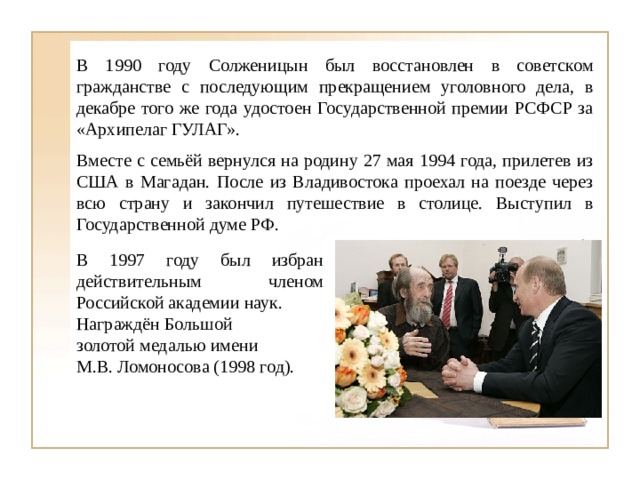 В 1990 году Солженицын был восстановлен в советском гражданстве с последующим прекращением уголовного дела, в декабре того же года удостоен Государственной премии РСФСР за «Архипелаг ГУЛАГ». Вместе с семьёй вернулся на родину 27 мая 1994 года, прилетев из США в Магадан. После из Владивостока проехал на поезде через всю страну и закончил путешествие в столице. Выступил в Государственной думе РФ. В 1997 году был избран действительным членом Российской академии наук. Награждён Большой золотой медалью имени М.В. Ломоносова (1998 год). 