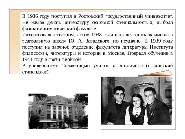 В 1936 году поступил в Ростовский государственный университет. Не желая делать литературу основной специальностью, выбрал физико-математический факультет. Интересовался театром, летом 1938 года пытался сдать экзамены в театральную школу Ю. А. Завадского, но неудачно. В 1939 году поступил на заочное отделение факультета литературы Института философии, литературы и истории в Москве. Прервал обучение в 1941 году в связи с войной. В университете Солженицын учился на «отлично» (сталинский стипендиат). 