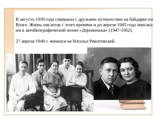 В августе 1939 года совершил с друзьями путешествие на байдарке по Волге. Жизнь писателя с этого времени и до апреля 1945 года описана им в автобиографической поэме «Дороженька» (1947-1952). 27 апреля 1940 г. женился на Наталье Решетовской. 