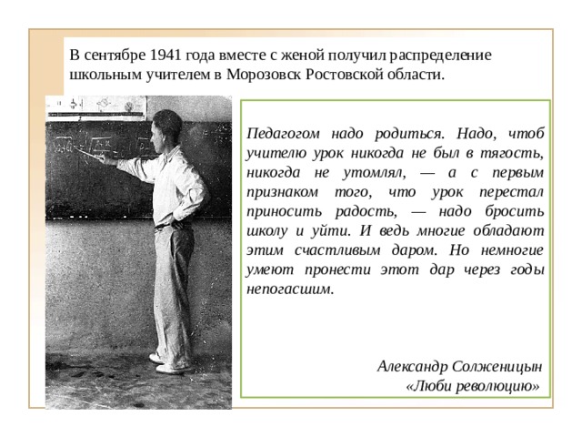 В сентябре 1941 года вместе с женой получил распределение школьным учителем в Морозовск Ростовской области.  Педагогом надо родиться. Надо, чтоб учителю урок никогда не был в тягость, никогда не утомлял, — а с первым признаком того, что урок перестал приносить радость, — надо бросить школу и уйти. И ведь многие обладают этим счастливым даром. Но немногие умеют пронести этот дар через годы непогасшим.     Александр Солженицын  «Люби революцию» 