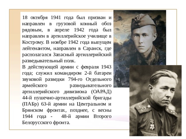 18 октября 1941 года был призван и направлен в грузовой конный обоз рядовым, в апреле 1942 года был направлен в артиллерийское училище в Кострому. В ноябре 1942 года выпущен лейтенантом, направлен в Саранск, где располагался Запасный артиллерийский разведывательный полк. В действующей армии с февраля 1943 года; служил командиром 2-й батареи звуковой разведки 794-го Отдельного армейского разведывательного артиллерийского дивизиона (ОАРАД) 44-й пушечно-артиллерийской бригады (ПАБр) 63-й армии на Центральном и Брянском фронтах, позднее, с весны 1944 года - 48-й армии Второго Белорусского фронта. 