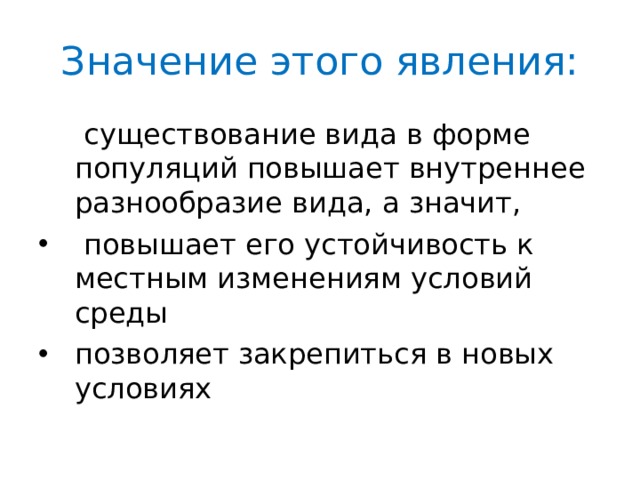 Значение этого явления:  существование вида в форме популяций повышает внутреннее разнообразие вида, а значит,  повышает его устойчивость к местным изменениям условий среды позволяет закрепиться в новых условиях 