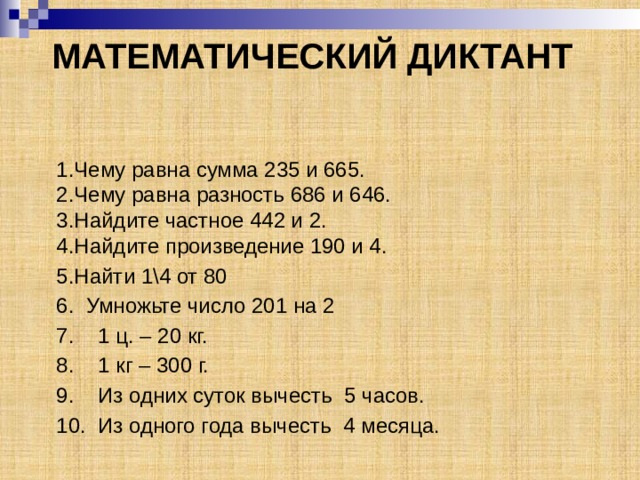МАТЕМАТИЧЕСКИЙ ДИКТАНТ 1.Чему равна сумма 235 и 665.  2.Чему равна разность 686 и 646.  3.Найдите частное 442 и 2.  4.Найдите произведение 190 и 4. 5.Найти 1\4 от 80 6. Умножьте число 201 на 2 7. 1 ц. – 20 кг. 8. 1 кг – 300 г. 9. Из одних суток вычесть 5 часов. 10. Из одного года вычесть 4 месяца. 