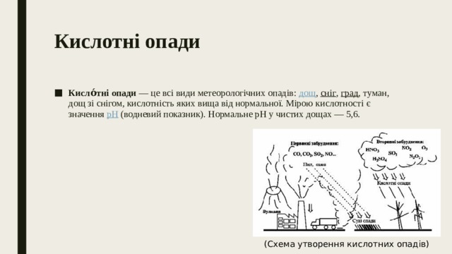 Кислотні опади   Кисло́тні опади  — це всі види метеорологічних опадів:  дощ ,  сніг ,  град , туман, дощ зі снігом, кислотність яких вища від нормальної. Мірою кислотності є значення  рН  (водневий показник). Нормальне pH у чистих дощах — 5,6. (Схема утворення кислотних опадів) 