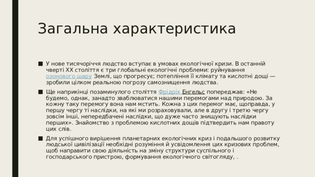 Загальна характеристика У нове тисячоріччя людство вступає в умовах екологічної кризи. В останній чверті XX століття є три глобальні екологічні проблеми: руйнування  озонового шару  Землі, що прогресує; потепління її клімату та кислотні дощі — зробили цілком реальною погрозу самознищення людства. Ще наприкінці позаминулого століття  Фрідріх  Енгельс  попереджав: «Не будемо, однак, занадто зваблюватися нашими перемогами над природою. За кожну таку перемогу вона нам мстить. Кожна з цих перемог має, щоправда, у першу чергу ті наслідки, на які ми розраховували, але в другу і третю чергу зовсім інші, непередбачені наслідки, що дуже часто знищують наслідки перших». Знайомство з проблемою кислотних дощів підтвердить нам правоту цих слів. Для успішного вирішення планетарних екологічних криз і подальшого розвитку людської цивілізації необхідні розуміння й усвідомлення цих кризових проблем, щоб направити свою діяльність на зміну структури суспільного і господарського пристрою, формування екологічного світогляду, . 