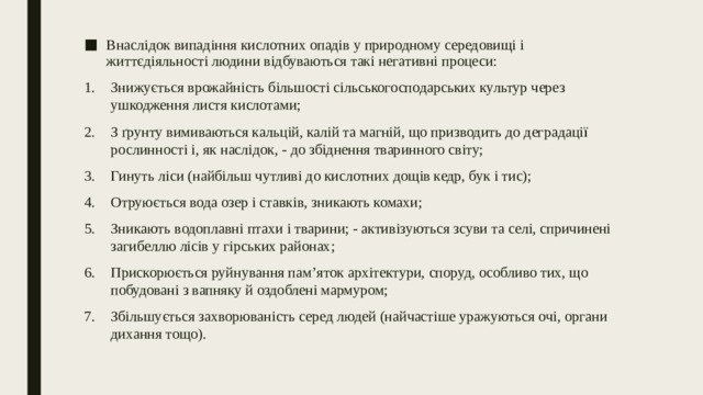 Внаслідок випадіння кислотних опадів у природному середовищі і життєдіяльності людини відбуваються такі негативні процеси: Знижується врожайність більшості сільськогосподарських культур через ушкодження листя кислотами; З ґрунту вимиваються кальцій, калій та магній, що призводить до деградації рослинності і, як наслідок, - до збіднення тваринного світу; Гинуть ліси (найбільш чутливі до кислотних дощів кедр, бук і тис); Отруюється вода озер і ставків, зникають комахи; Зникають водоплавні птахи і тварини; - активізуються зсуви та селі, спричинені загибеллю лісів у гірських районах; Прискорюється руйнування пам’яток архітектури, споруд, особливо тих, що побудовані з вапняку й оздоблені мармуром; Збільшується захворюваність серед людей (найчастіше уражуються очі, органи дихання тощо). 