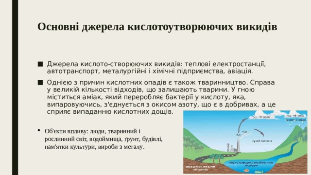 Основні джерела кислотоутворюючих викидів   Джерела кислото-створюючих викидів: теплові електростанції, автотранспорт, металургійні і хімічні підприємства, авіація. Однією з причин кислотних опадів є також тваринництво. Справа у великій кількості відходів, що залишають тварини. У гною міститься аміак, який переробляє бактерії у кислоту, яка, випаровуючись, з'єднується з окисом азоту, що є в добривах, а це сприяє випаданню кислотних дощів. Об'єкти впливу: люди, тваринний і рослинний світ, водоймища, ґрунт, будівлі, пам'ятки культури, вироби з металу . 