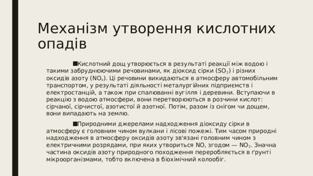Механізм утворення кислотних опадів Кислотний дощ утворюється в результаті реакції між водою і такими забруднюючими речовинами, як діоксид сірки (SO 2 ) і різних оксидів азоту (NO x ). Ці речовини викидаються в атмосферу автомобільним транспортом, у результаті діяльності металургійних підприємств і електростанцій, а також при спалюванні вугілля і деревини. Вступаючи в реакцію з водою атмосфери, вони перетворюються в розчини кислот: сірчаної, сірчистої, азотистої й азотної. Потім, разом із снігом чи дощем, вони випадають на землю. Природними джерелами надходження діоксиду сірки в атмосферу є головним чином вулкани і лісові пожежі. Тим часом природні надходження в атмосферу оксидів азоту зв'язані головним чином з електричними розрядами, при яких утвориться NO, згодом — NO 2 . Значна частина оксидів азоту природного походження переробляється в ґрунті мікроорганізмами, тобто включена в біохімічний колообіг. 