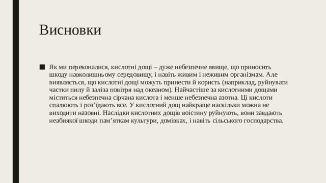 Висновки Як ми переконалися, кислотні дощі – дуже небезпечне явище, що приносить шкоду навколишньому середовищу, і навіть живим і неживим організмам. Але виявляється, що кислотні дощі можуть принести й користь (наприклад, руйнувати частки пилу й заліза повітря над океаном). Найчастіше за кислотними дощами міститься небезпечна сірчана кислота і менше небезпечна азотна. Ці кислоти спалюють і роз’їдають все. У кислотний дощ найкраще наскільки можна не виходити назовні. Наслідки кислотних дощів воістину руйнують, вони завдають неабиякої шкоди пам’яткам культури, домівках, і навіть сільського господарства. 