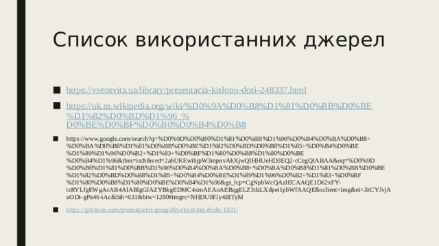 Список використанних джерел https:// vseosvita.ua/library/prezentacia-kislotni-dosi-248337.html https://uk.m.wikipedia.org/wiki/%D0%9A%D0%B8%D1%81%D0%BB%D0%BE%D1%82%D0%BD%D1%96_% D0%BE%D0%BF%D0%B0%D0%B4%D0%B8 https://www.google.com/search?q=%D0%9D%D0%B0%D1%81%D0%BB%D1%96%D0%B4%D0%BA%D0%B8+%D0%BA%D0%B8%D1%81%D0%BB%D0%BE%D1%82%D0%BD%D0%B8%D1%85+%D0%B4%D0%BE%D1%89%D1%96%D0%B2+%D1%83+%D0%BF%D1%80%D0%B8%D1%80%D0%BE%D0%B4%D1%96&tbm=isch&ved=2ahUKEwibjpW3mpnvAhXjwQIHHUeHD3EQ2-cCegQIABAA&oq=%D0%9D%D0%B0%D1%81%D0%BB%D1%96%D0%B4%D0%BA%D0%B8+%D0%BA%D0%B8%D1%81%D0%BB%D0%BE%D1%82%D0%BD%D0%B8%D1%85+%D0%B4%D0%BE%D1%89%D1%96%D0%B2+%D1%83+%D0%BF%D1%80%D0%B8%D1%80%D0%BE%D0%B4%D1%96&gs_lcp=CgNpbWcQAzIECAAQE1D62xFY-tsRYLfgEWgAcAB4AIABlgGIAZYBkgEDMC4xmAEAoAEBqgELZ3dzLXdpei1pbWfAAQE&sclient=img&ei=JitCYJvjAuODi-gPx46-iAc&bih=631&biw=1280#imgrc=NHDU0FJy4BlTyM https://gdz4you.com/prezentaciyi/geografiya/kyslotni-doshi-1501 / 