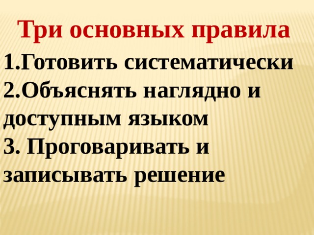 Три основных правила 1.Готовить систематически 2.Объяснять наглядно и доступным языком 3. Проговаривать и записывать решение 