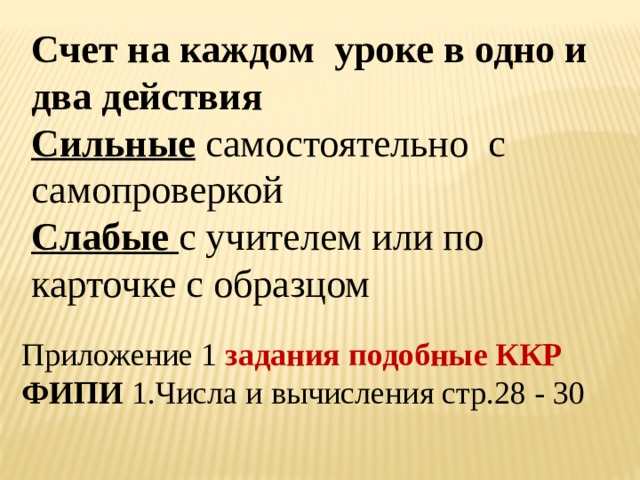 Счет на каждом уроке в одно и два действия Сильные  самостоятельно с самопроверкой Слабые с учителем или по карточке с образцом  Приложение 1 задания подобные ККР ФИПИ 1.Числа и вычисления стр.28 - 30 