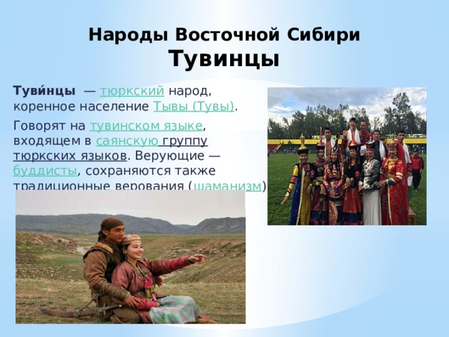 Народы Восточной Сибири  Тувинцы Туви́нцы   —  тюркский  народ, коренное население  Тывы (Тувы) . Говорят на  тувинском языке , входящем в  саянскую группу   тюркских языков . Верующие —  буддисты , сохраняются также традиционные верования ( шаманизм ). 