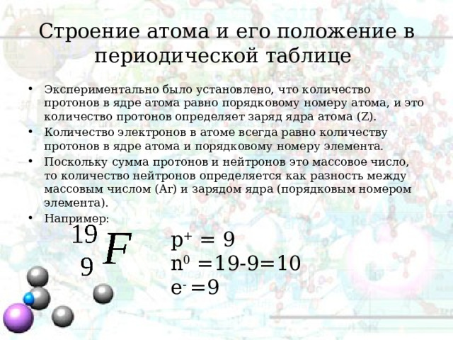 Строение атома и его положение в периодической таблице Экспериментально было установлено, что количество протонов в ядре атома равно порядковому номеру атома, и это количество протонов определяет заряд ядра атома (Z). Количество электронов в атоме всегда равно количеству протонов в ядре атома и порядковому номеру элемента. Поскольку сумма протонов и нейтронов это массовое число, то количество нейтронов определяется как разность между массовым числом (Ar) и зарядом ядра (порядковым номером элемента). Например: p + = 9 n 0 =19-9=10 e - =9 