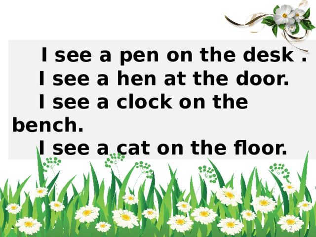  I see a pen on the desk .  I see a hen at the door.  I see a clock on the bench.  I see a cat on the floor.   
