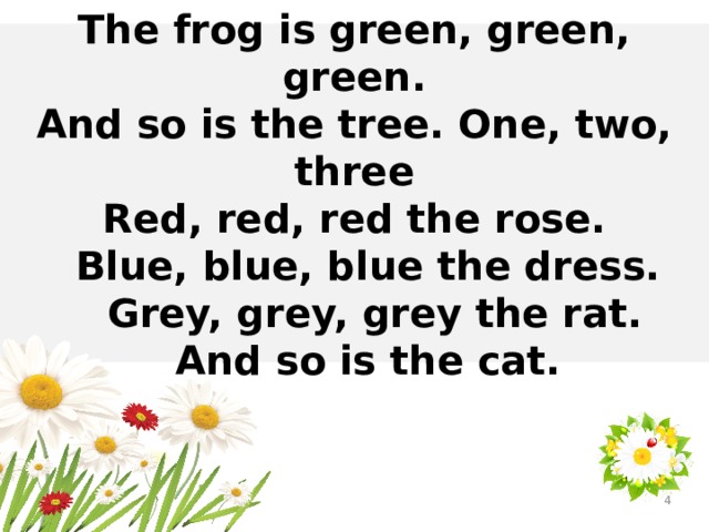 The frog is green, green, green. And so is the tree. One, two, three Red, red, red the rose.  Blue, blue, blue the dress.  Grey, grey, grey the rat.  And so is the cat.  