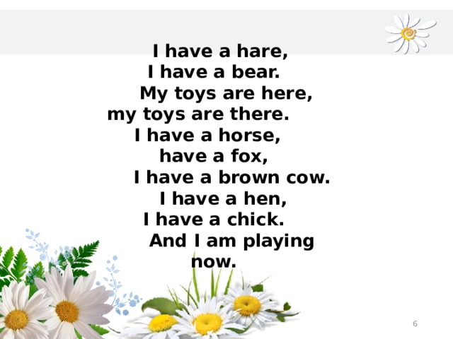 I have a hare, I have a bear.  My toys are here,  my toys are there. I have a horse, have a fox,  I have a brown cow.  I have a hen, I have a chick.  And I am playing now.  