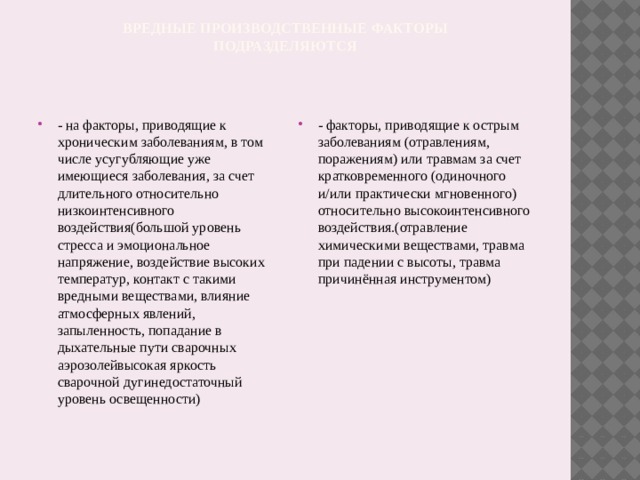 вредные производственные факторы  подразделяются - на факторы, приводящие к хроническим заболеваниям, в том числе усугубляющие уже имеющиеся заболевания, за счет длительного относительно низкоинтенсивного воздействия(большой уровень стресса и эмоциональное напряжение, воздействие высоких температур, контакт с такими вредными веществами, влияние атмосферных явлений, запыленность, попадание в дыхательные пути сварочных аэрозолейвысокая яркость сварочной дугинедостаточный уровень освещенности) - факторы, приводящие к острым заболеваниям (отравлениям, поражениям) или травмам за счет кратковременного (одиночного и/или практически мгновенного) относительно высокоинтенсивного воздействия.(отравление химическими веществами, травма при падении с высоты, травма причинённая инструментом) 