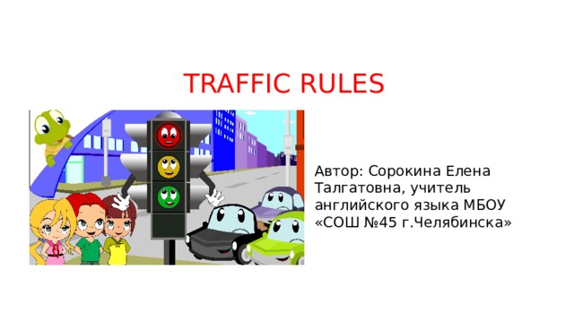 TRAFFIC RULES Автор: Сорокина Елена Талгатовна, учитель английского языка МБОУ «СОШ №45 г.Челябинска» 