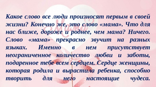 Какое слово все люди произносят первым в своей жизни? Конечно же, это слово «мама». Что для нас ближе, дороже и роднее, чем мама? Ничего. Слово «мама» прекрасно звучит на разных языках. Именно в нем присутствует неограниченное количество любви и заботы, подаренное тебе всем сердцем. Сердце женщины, которая родила и вырастила ребенка, способно творить для него настоящие чудеса.    