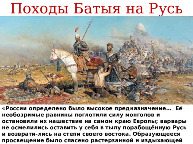 Походы Батыя на Русь «России определено было высокое предназначение… Её необозримые равнины поглотили силу монголов и остановили их нашествие на самом краю Европы; варвары не осмелились оставить у себя в тылу порабощённую Русь и возврати-лись на степи своего востока. Образующееся просвещение было спасено растерзанной и издыхающей Россией…» А. С. Пушкин 