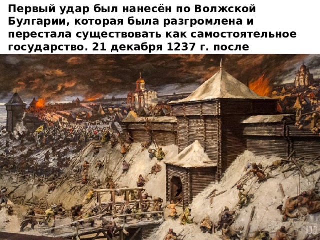 Первый удар был нанесён по Волжской Булгарии, которая была разгромлена и перестала существовать как самостоятельное государство. 21 декабря 1237 г. после непродолжительной осады пала Рязань. Город был стёрт с лица земли. 